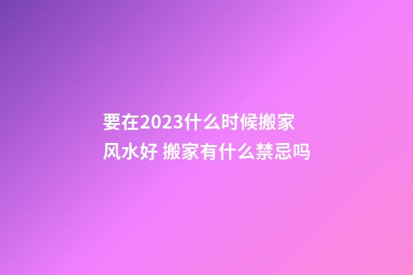 要在2023什么时候搬家风水好 搬家有什么禁忌吗